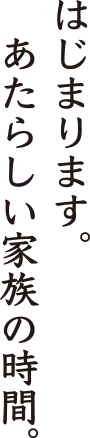 はじまります。新しい家族の時間。